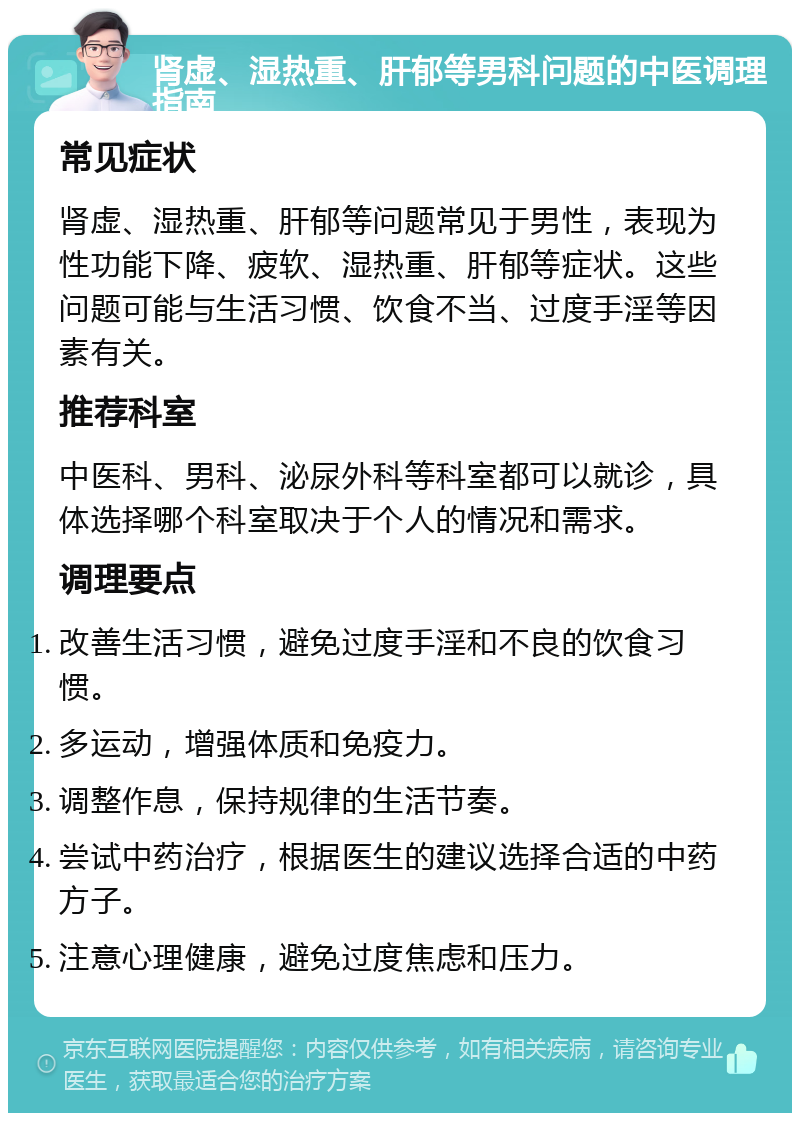 肾虚、湿热重、肝郁等男科问题的中医调理指南 常见症状 肾虚、湿热重、肝郁等问题常见于男性，表现为性功能下降、疲软、湿热重、肝郁等症状。这些问题可能与生活习惯、饮食不当、过度手淫等因素有关。 推荐科室 中医科、男科、泌尿外科等科室都可以就诊，具体选择哪个科室取决于个人的情况和需求。 调理要点 改善生活习惯，避免过度手淫和不良的饮食习惯。 多运动，增强体质和免疫力。 调整作息，保持规律的生活节奏。 尝试中药治疗，根据医生的建议选择合适的中药方子。 注意心理健康，避免过度焦虑和压力。