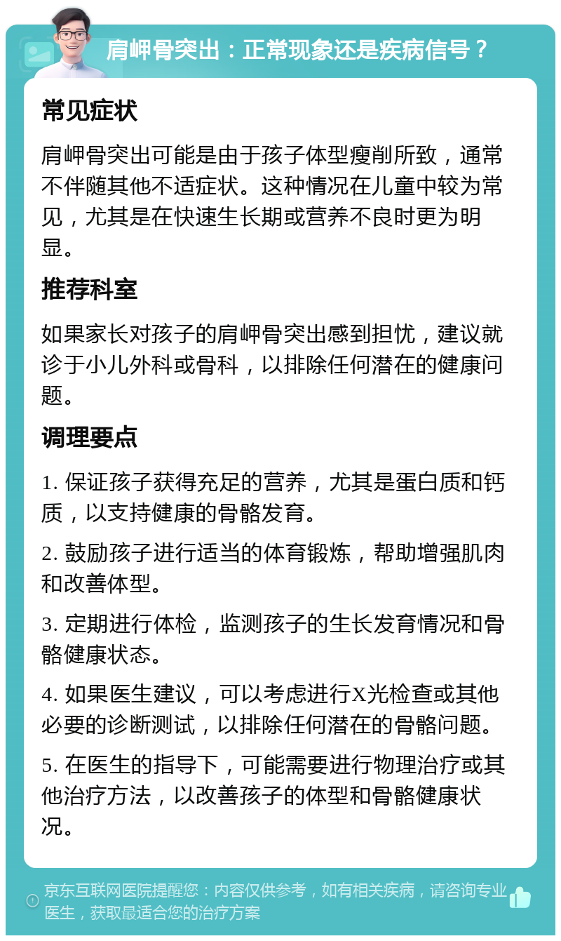 肩岬骨突出：正常现象还是疾病信号？ 常见症状 肩岬骨突出可能是由于孩子体型瘦削所致，通常不伴随其他不适症状。这种情况在儿童中较为常见，尤其是在快速生长期或营养不良时更为明显。 推荐科室 如果家长对孩子的肩岬骨突出感到担忧，建议就诊于小儿外科或骨科，以排除任何潜在的健康问题。 调理要点 1. 保证孩子获得充足的营养，尤其是蛋白质和钙质，以支持健康的骨骼发育。 2. 鼓励孩子进行适当的体育锻炼，帮助增强肌肉和改善体型。 3. 定期进行体检，监测孩子的生长发育情况和骨骼健康状态。 4. 如果医生建议，可以考虑进行X光检查或其他必要的诊断测试，以排除任何潜在的骨骼问题。 5. 在医生的指导下，可能需要进行物理治疗或其他治疗方法，以改善孩子的体型和骨骼健康状况。