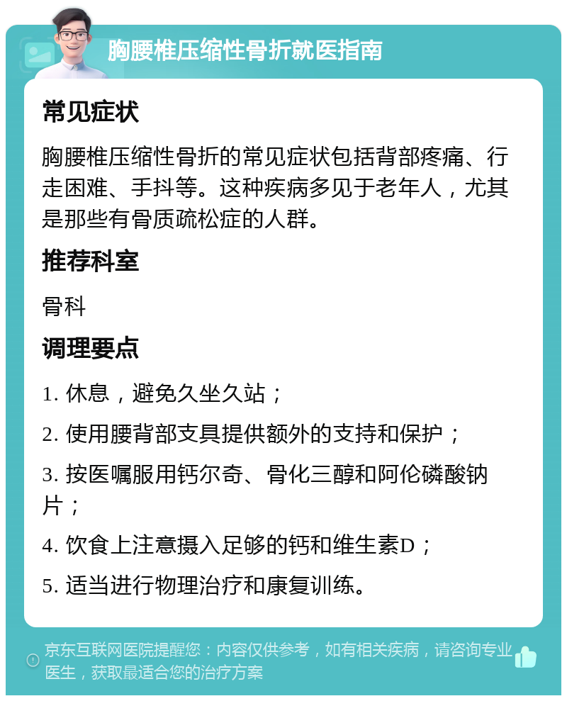 胸腰椎压缩性骨折就医指南 常见症状 胸腰椎压缩性骨折的常见症状包括背部疼痛、行走困难、手抖等。这种疾病多见于老年人，尤其是那些有骨质疏松症的人群。 推荐科室 骨科 调理要点 1. 休息，避免久坐久站； 2. 使用腰背部支具提供额外的支持和保护； 3. 按医嘱服用钙尔奇、骨化三醇和阿伦磷酸钠片； 4. 饮食上注意摄入足够的钙和维生素D； 5. 适当进行物理治疗和康复训练。