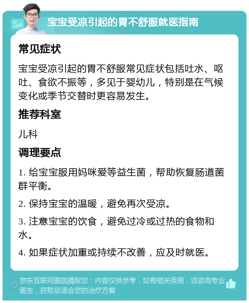 宝宝受凉引起的胃不舒服就医指南 常见症状 宝宝受凉引起的胃不舒服常见症状包括吐水、呕吐、食欲不振等，多见于婴幼儿，特别是在气候变化或季节交替时更容易发生。 推荐科室 儿科 调理要点 1. 给宝宝服用妈咪爱等益生菌，帮助恢复肠道菌群平衡。 2. 保持宝宝的温暖，避免再次受凉。 3. 注意宝宝的饮食，避免过冷或过热的食物和水。 4. 如果症状加重或持续不改善，应及时就医。