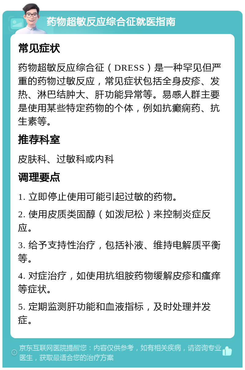 药物超敏反应综合征就医指南 常见症状 药物超敏反应综合征（DRESS）是一种罕见但严重的药物过敏反应，常见症状包括全身皮疹、发热、淋巴结肿大、肝功能异常等。易感人群主要是使用某些特定药物的个体，例如抗癫痫药、抗生素等。 推荐科室 皮肤科、过敏科或内科 调理要点 1. 立即停止使用可能引起过敏的药物。 2. 使用皮质类固醇（如泼尼松）来控制炎症反应。 3. 给予支持性治疗，包括补液、维持电解质平衡等。 4. 对症治疗，如使用抗组胺药物缓解皮疹和瘙痒等症状。 5. 定期监测肝功能和血液指标，及时处理并发症。