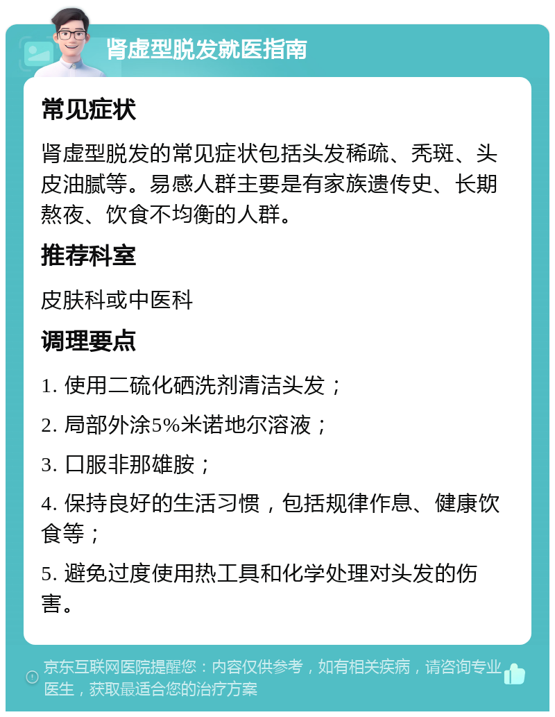 肾虚型脱发就医指南 常见症状 肾虚型脱发的常见症状包括头发稀疏、秃斑、头皮油腻等。易感人群主要是有家族遗传史、长期熬夜、饮食不均衡的人群。 推荐科室 皮肤科或中医科 调理要点 1. 使用二硫化硒洗剂清洁头发； 2. 局部外涂5%米诺地尔溶液； 3. 口服非那雄胺； 4. 保持良好的生活习惯，包括规律作息、健康饮食等； 5. 避免过度使用热工具和化学处理对头发的伤害。