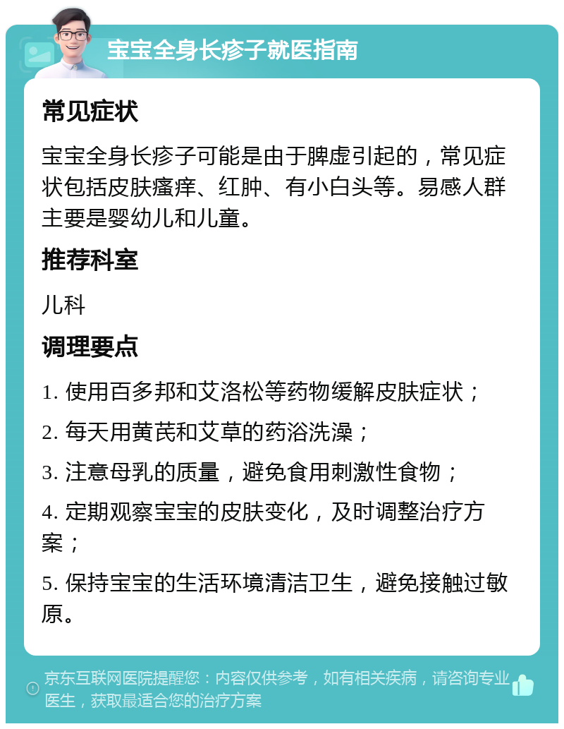 宝宝全身长疹子就医指南 常见症状 宝宝全身长疹子可能是由于脾虚引起的，常见症状包括皮肤瘙痒、红肿、有小白头等。易感人群主要是婴幼儿和儿童。 推荐科室 儿科 调理要点 1. 使用百多邦和艾洛松等药物缓解皮肤症状； 2. 每天用黄芪和艾草的药浴洗澡； 3. 注意母乳的质量，避免食用刺激性食物； 4. 定期观察宝宝的皮肤变化，及时调整治疗方案； 5. 保持宝宝的生活环境清洁卫生，避免接触过敏原。