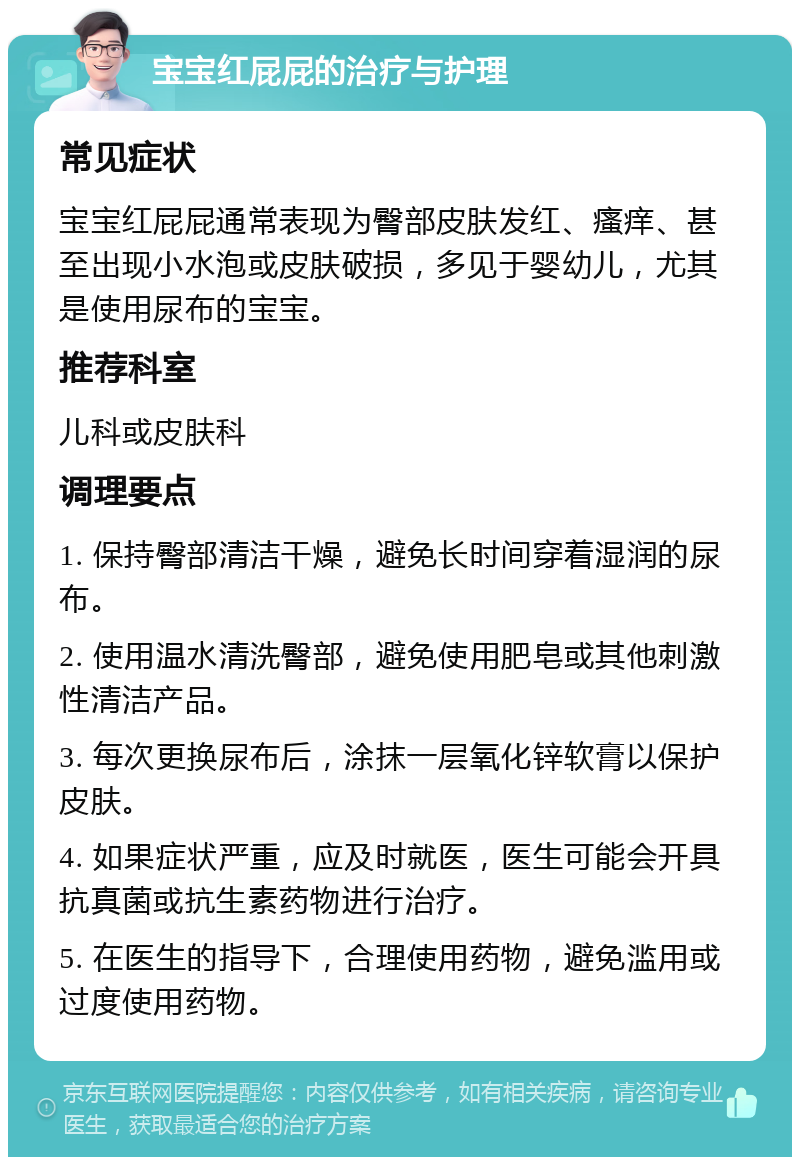 宝宝红屁屁的治疗与护理 常见症状 宝宝红屁屁通常表现为臀部皮肤发红、瘙痒、甚至出现小水泡或皮肤破损，多见于婴幼儿，尤其是使用尿布的宝宝。 推荐科室 儿科或皮肤科 调理要点 1. 保持臀部清洁干燥，避免长时间穿着湿润的尿布。 2. 使用温水清洗臀部，避免使用肥皂或其他刺激性清洁产品。 3. 每次更换尿布后，涂抹一层氧化锌软膏以保护皮肤。 4. 如果症状严重，应及时就医，医生可能会开具抗真菌或抗生素药物进行治疗。 5. 在医生的指导下，合理使用药物，避免滥用或过度使用药物。