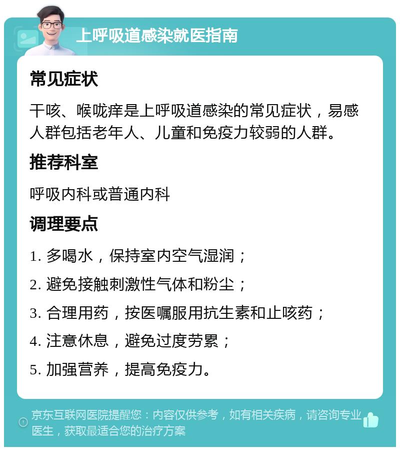 上呼吸道感染就医指南 常见症状 干咳、喉咙痒是上呼吸道感染的常见症状，易感人群包括老年人、儿童和免疫力较弱的人群。 推荐科室 呼吸内科或普通内科 调理要点 1. 多喝水，保持室内空气湿润； 2. 避免接触刺激性气体和粉尘； 3. 合理用药，按医嘱服用抗生素和止咳药； 4. 注意休息，避免过度劳累； 5. 加强营养，提高免疫力。