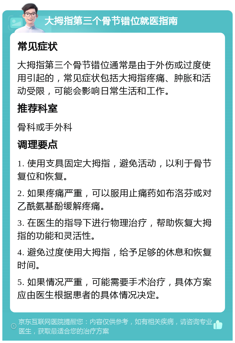 大拇指第三个骨节错位就医指南 常见症状 大拇指第三个骨节错位通常是由于外伤或过度使用引起的，常见症状包括大拇指疼痛、肿胀和活动受限，可能会影响日常生活和工作。 推荐科室 骨科或手外科 调理要点 1. 使用支具固定大拇指，避免活动，以利于骨节复位和恢复。 2. 如果疼痛严重，可以服用止痛药如布洛芬或对乙酰氨基酚缓解疼痛。 3. 在医生的指导下进行物理治疗，帮助恢复大拇指的功能和灵活性。 4. 避免过度使用大拇指，给予足够的休息和恢复时间。 5. 如果情况严重，可能需要手术治疗，具体方案应由医生根据患者的具体情况决定。