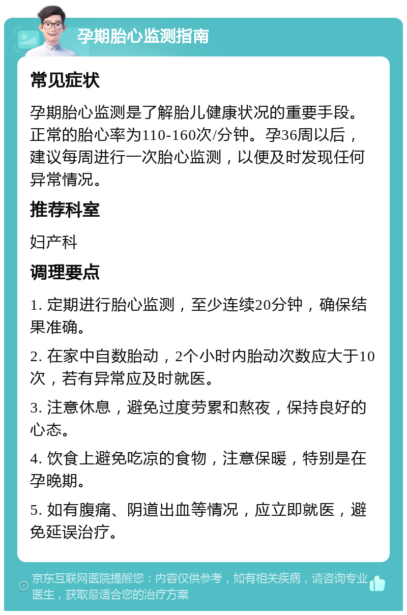 孕期胎心监测指南 常见症状 孕期胎心监测是了解胎儿健康状况的重要手段。正常的胎心率为110-160次/分钟。孕36周以后，建议每周进行一次胎心监测，以便及时发现任何异常情况。 推荐科室 妇产科 调理要点 1. 定期进行胎心监测，至少连续20分钟，确保结果准确。 2. 在家中自数胎动，2个小时内胎动次数应大于10次，若有异常应及时就医。 3. 注意休息，避免过度劳累和熬夜，保持良好的心态。 4. 饮食上避免吃凉的食物，注意保暖，特别是在孕晚期。 5. 如有腹痛、阴道出血等情况，应立即就医，避免延误治疗。