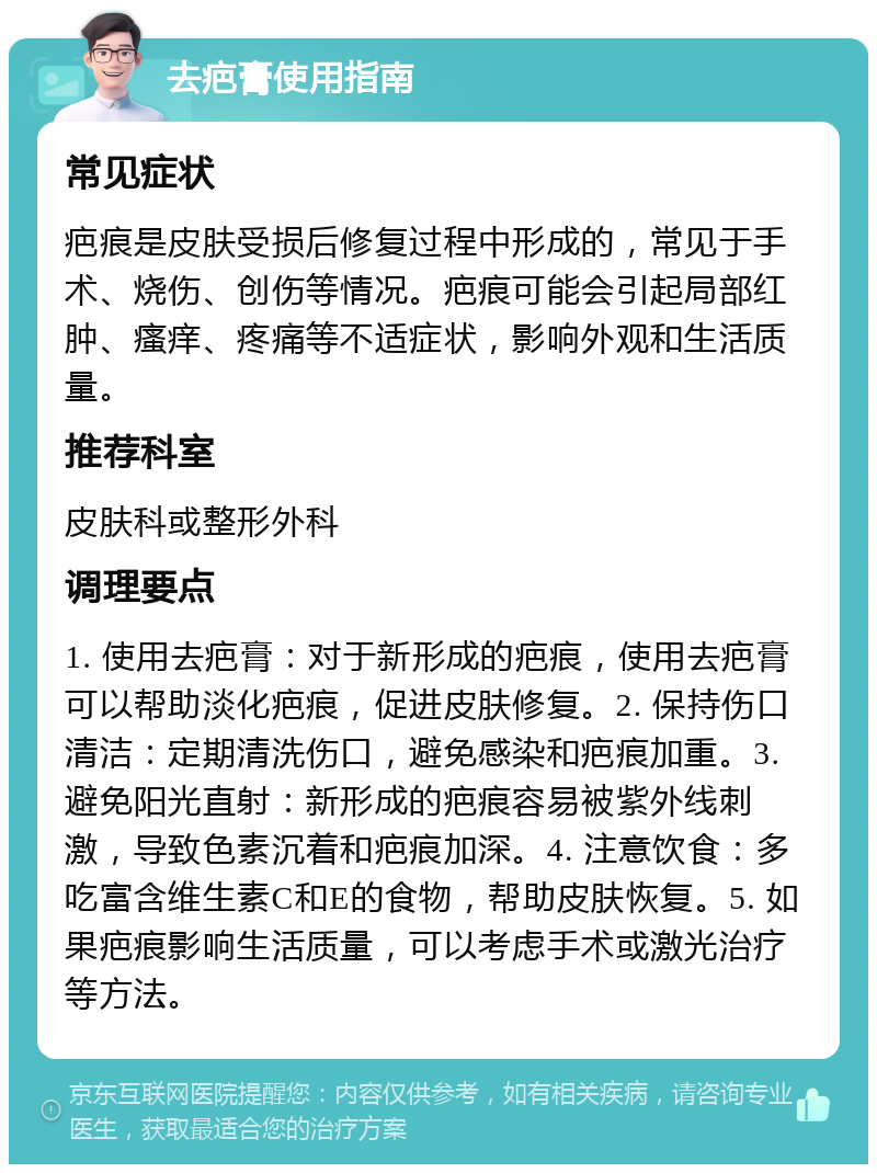 去疤膏使用指南 常见症状 疤痕是皮肤受损后修复过程中形成的，常见于手术、烧伤、创伤等情况。疤痕可能会引起局部红肿、瘙痒、疼痛等不适症状，影响外观和生活质量。 推荐科室 皮肤科或整形外科 调理要点 1. 使用去疤膏：对于新形成的疤痕，使用去疤膏可以帮助淡化疤痕，促进皮肤修复。2. 保持伤口清洁：定期清洗伤口，避免感染和疤痕加重。3. 避免阳光直射：新形成的疤痕容易被紫外线刺激，导致色素沉着和疤痕加深。4. 注意饮食：多吃富含维生素C和E的食物，帮助皮肤恢复。5. 如果疤痕影响生活质量，可以考虑手术或激光治疗等方法。