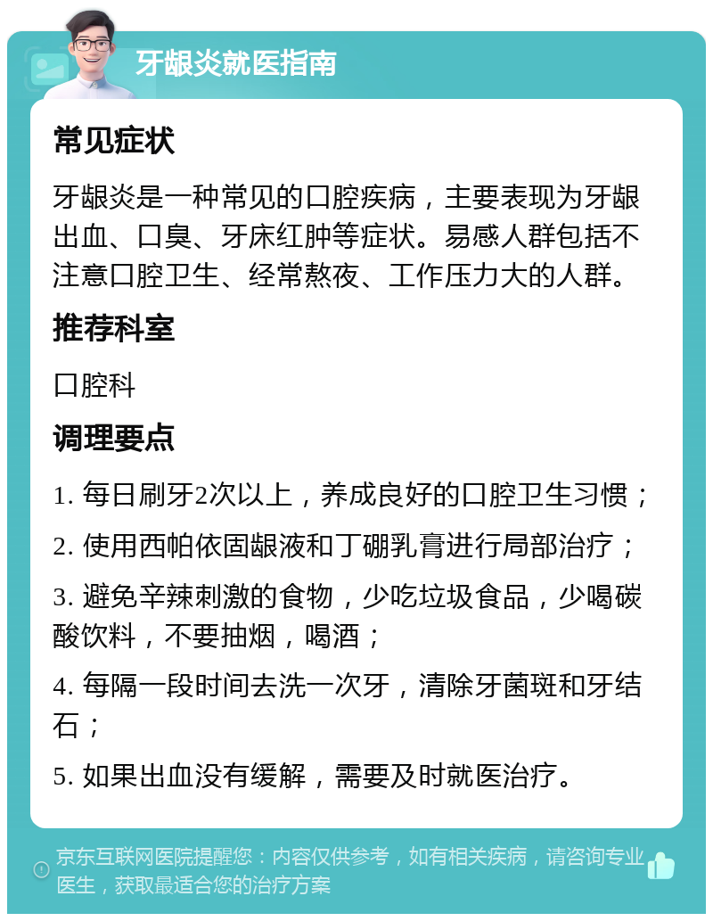 牙龈炎就医指南 常见症状 牙龈炎是一种常见的口腔疾病，主要表现为牙龈出血、口臭、牙床红肿等症状。易感人群包括不注意口腔卫生、经常熬夜、工作压力大的人群。 推荐科室 口腔科 调理要点 1. 每日刷牙2次以上，养成良好的口腔卫生习惯； 2. 使用西帕依固龈液和丁硼乳膏进行局部治疗； 3. 避免辛辣刺激的食物，少吃垃圾食品，少喝碳酸饮料，不要抽烟，喝酒； 4. 每隔一段时间去洗一次牙，清除牙菌斑和牙结石； 5. 如果出血没有缓解，需要及时就医治疗。