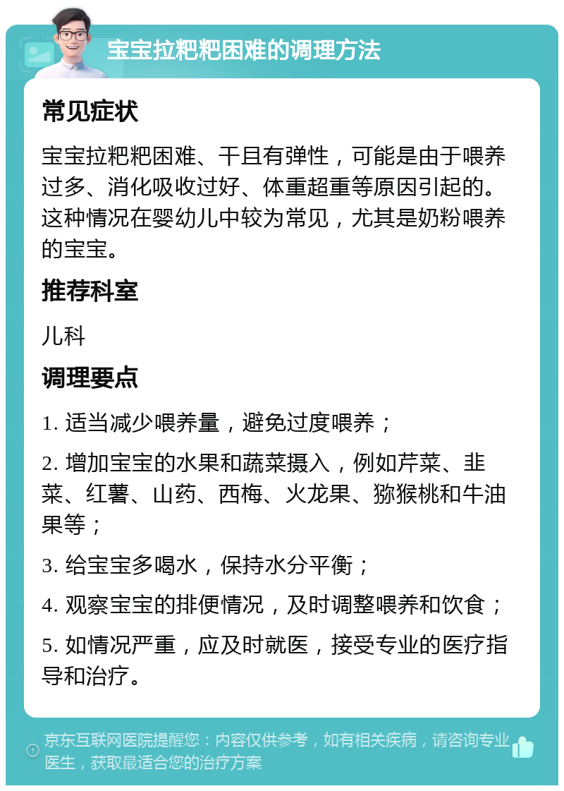 宝宝拉粑粑困难的调理方法 常见症状 宝宝拉粑粑困难、干且有弹性，可能是由于喂养过多、消化吸收过好、体重超重等原因引起的。这种情况在婴幼儿中较为常见，尤其是奶粉喂养的宝宝。 推荐科室 儿科 调理要点 1. 适当减少喂养量，避免过度喂养； 2. 增加宝宝的水果和蔬菜摄入，例如芹菜、韭菜、红薯、山药、西梅、火龙果、猕猴桃和牛油果等； 3. 给宝宝多喝水，保持水分平衡； 4. 观察宝宝的排便情况，及时调整喂养和饮食； 5. 如情况严重，应及时就医，接受专业的医疗指导和治疗。