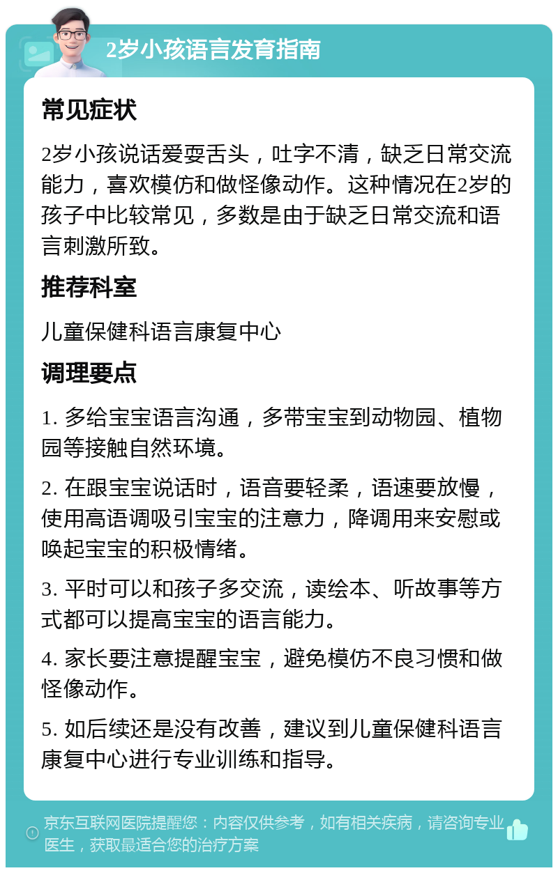 2岁小孩语言发育指南 常见症状 2岁小孩说话爱耍舌头，吐字不清，缺乏日常交流能力，喜欢模仿和做怪像动作。这种情况在2岁的孩子中比较常见，多数是由于缺乏日常交流和语言刺激所致。 推荐科室 儿童保健科语言康复中心 调理要点 1. 多给宝宝语言沟通，多带宝宝到动物园、植物园等接触自然环境。 2. 在跟宝宝说话时，语音要轻柔，语速要放慢，使用高语调吸引宝宝的注意力，降调用来安慰或唤起宝宝的积极情绪。 3. 平时可以和孩子多交流，读绘本、听故事等方式都可以提高宝宝的语言能力。 4. 家长要注意提醒宝宝，避免模仿不良习惯和做怪像动作。 5. 如后续还是没有改善，建议到儿童保健科语言康复中心进行专业训练和指导。