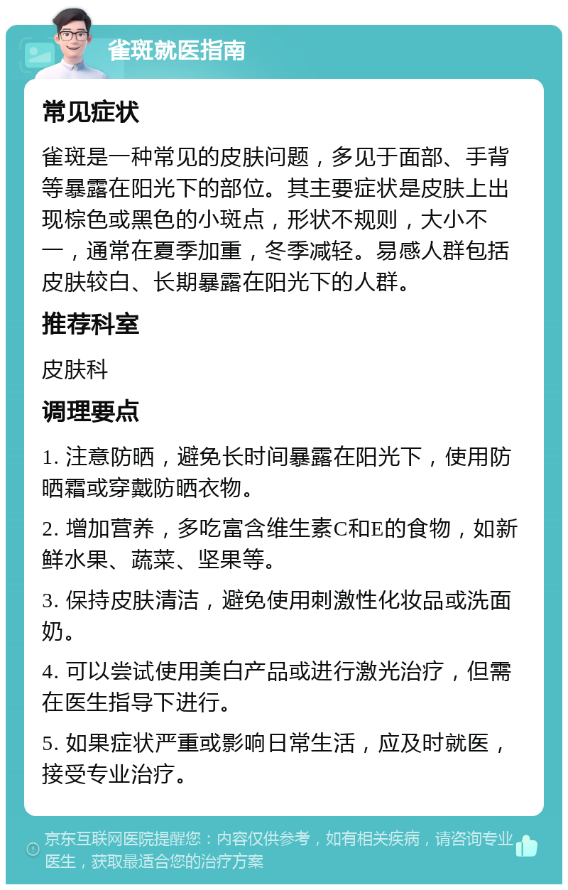 雀斑就医指南 常见症状 雀斑是一种常见的皮肤问题，多见于面部、手背等暴露在阳光下的部位。其主要症状是皮肤上出现棕色或黑色的小斑点，形状不规则，大小不一，通常在夏季加重，冬季减轻。易感人群包括皮肤较白、长期暴露在阳光下的人群。 推荐科室 皮肤科 调理要点 1. 注意防晒，避免长时间暴露在阳光下，使用防晒霜或穿戴防晒衣物。 2. 增加营养，多吃富含维生素C和E的食物，如新鲜水果、蔬菜、坚果等。 3. 保持皮肤清洁，避免使用刺激性化妆品或洗面奶。 4. 可以尝试使用美白产品或进行激光治疗，但需在医生指导下进行。 5. 如果症状严重或影响日常生活，应及时就医，接受专业治疗。