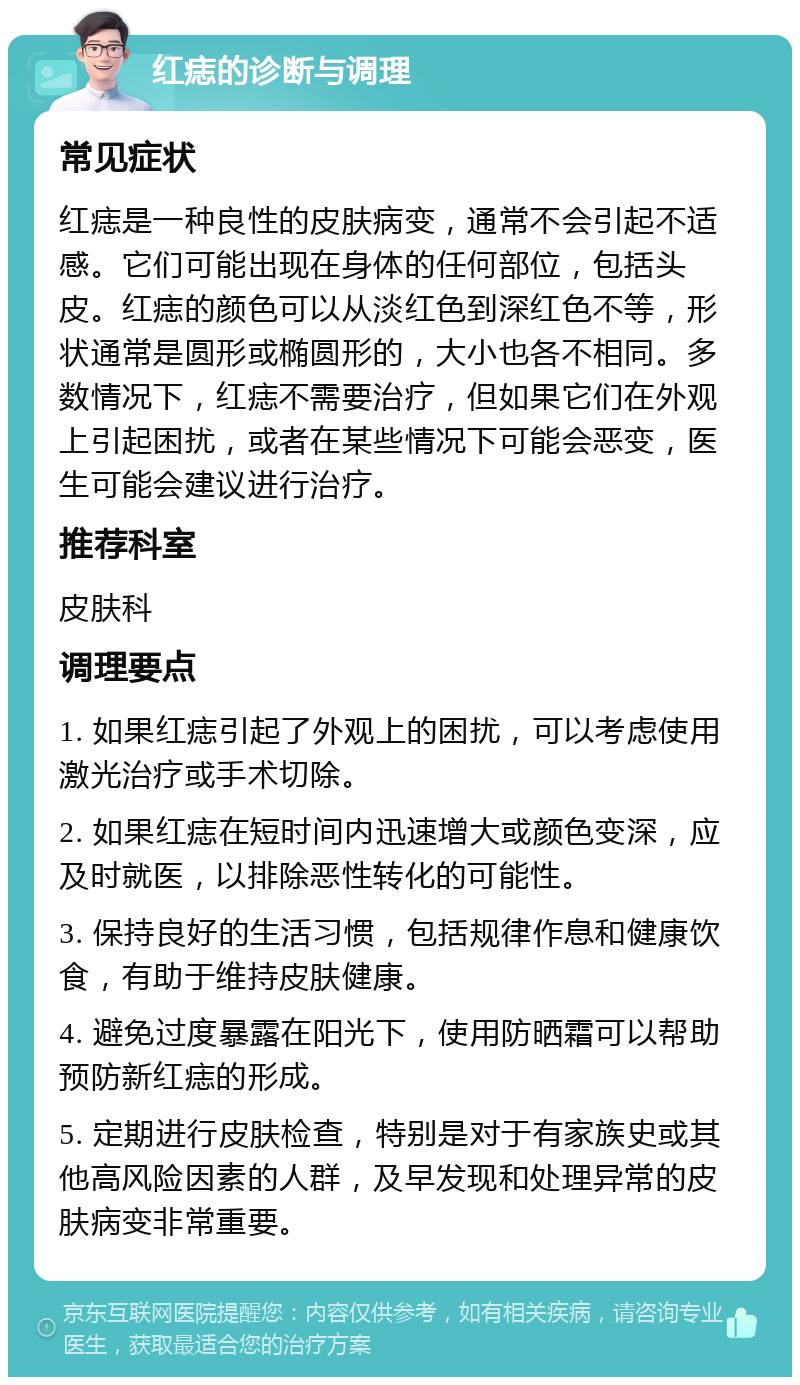 红痣的诊断与调理 常见症状 红痣是一种良性的皮肤病变，通常不会引起不适感。它们可能出现在身体的任何部位，包括头皮。红痣的颜色可以从淡红色到深红色不等，形状通常是圆形或椭圆形的，大小也各不相同。多数情况下，红痣不需要治疗，但如果它们在外观上引起困扰，或者在某些情况下可能会恶变，医生可能会建议进行治疗。 推荐科室 皮肤科 调理要点 1. 如果红痣引起了外观上的困扰，可以考虑使用激光治疗或手术切除。 2. 如果红痣在短时间内迅速增大或颜色变深，应及时就医，以排除恶性转化的可能性。 3. 保持良好的生活习惯，包括规律作息和健康饮食，有助于维持皮肤健康。 4. 避免过度暴露在阳光下，使用防晒霜可以帮助预防新红痣的形成。 5. 定期进行皮肤检查，特别是对于有家族史或其他高风险因素的人群，及早发现和处理异常的皮肤病变非常重要。