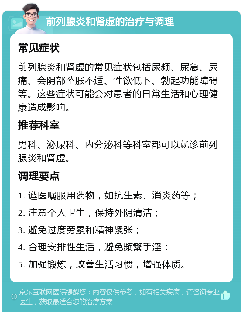 前列腺炎和肾虚的治疗与调理 常见症状 前列腺炎和肾虚的常见症状包括尿频、尿急、尿痛、会阴部坠胀不适、性欲低下、勃起功能障碍等。这些症状可能会对患者的日常生活和心理健康造成影响。 推荐科室 男科、泌尿科、内分泌科等科室都可以就诊前列腺炎和肾虚。 调理要点 1. 遵医嘱服用药物，如抗生素、消炎药等； 2. 注意个人卫生，保持外阴清洁； 3. 避免过度劳累和精神紧张； 4. 合理安排性生活，避免频繁手淫； 5. 加强锻炼，改善生活习惯，增强体质。