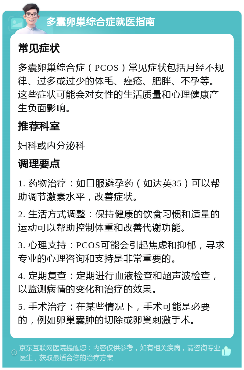 多囊卵巢综合症就医指南 常见症状 多囊卵巢综合症（PCOS）常见症状包括月经不规律、过多或过少的体毛、痤疮、肥胖、不孕等。这些症状可能会对女性的生活质量和心理健康产生负面影响。 推荐科室 妇科或内分泌科 调理要点 1. 药物治疗：如口服避孕药（如达英35）可以帮助调节激素水平，改善症状。 2. 生活方式调整：保持健康的饮食习惯和适量的运动可以帮助控制体重和改善代谢功能。 3. 心理支持：PCOS可能会引起焦虑和抑郁，寻求专业的心理咨询和支持是非常重要的。 4. 定期复查：定期进行血液检查和超声波检查，以监测病情的变化和治疗的效果。 5. 手术治疗：在某些情况下，手术可能是必要的，例如卵巢囊肿的切除或卵巢刺激手术。