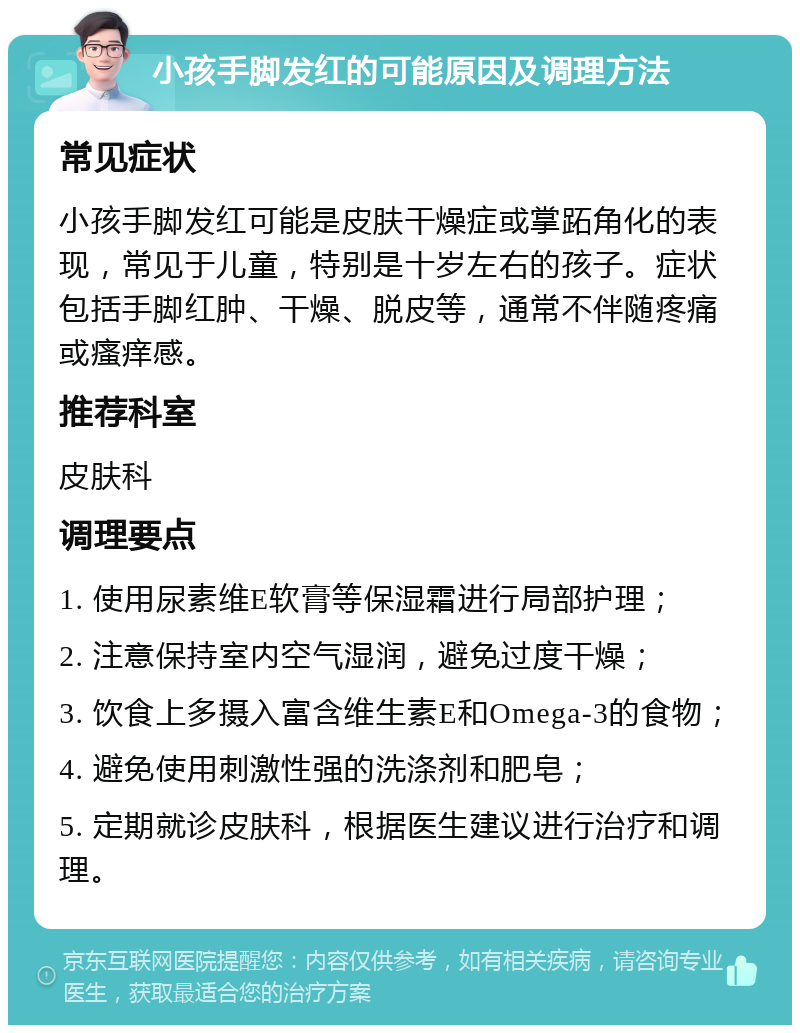 小孩手脚发红的可能原因及调理方法 常见症状 小孩手脚发红可能是皮肤干燥症或掌跖角化的表现，常见于儿童，特别是十岁左右的孩子。症状包括手脚红肿、干燥、脱皮等，通常不伴随疼痛或瘙痒感。 推荐科室 皮肤科 调理要点 1. 使用尿素维E软膏等保湿霜进行局部护理； 2. 注意保持室内空气湿润，避免过度干燥； 3. 饮食上多摄入富含维生素E和Omega-3的食物； 4. 避免使用刺激性强的洗涤剂和肥皂； 5. 定期就诊皮肤科，根据医生建议进行治疗和调理。