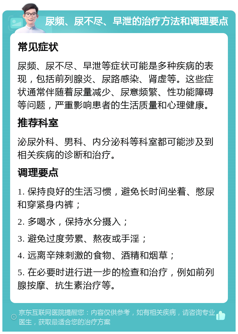 尿频、尿不尽、早泄的治疗方法和调理要点 常见症状 尿频、尿不尽、早泄等症状可能是多种疾病的表现，包括前列腺炎、尿路感染、肾虚等。这些症状通常伴随着尿量减少、尿意频繁、性功能障碍等问题，严重影响患者的生活质量和心理健康。 推荐科室 泌尿外科、男科、内分泌科等科室都可能涉及到相关疾病的诊断和治疗。 调理要点 1. 保持良好的生活习惯，避免长时间坐着、憋尿和穿紧身内裤； 2. 多喝水，保持水分摄入； 3. 避免过度劳累、熬夜或手淫； 4. 远离辛辣刺激的食物、酒精和烟草； 5. 在必要时进行进一步的检查和治疗，例如前列腺按摩、抗生素治疗等。