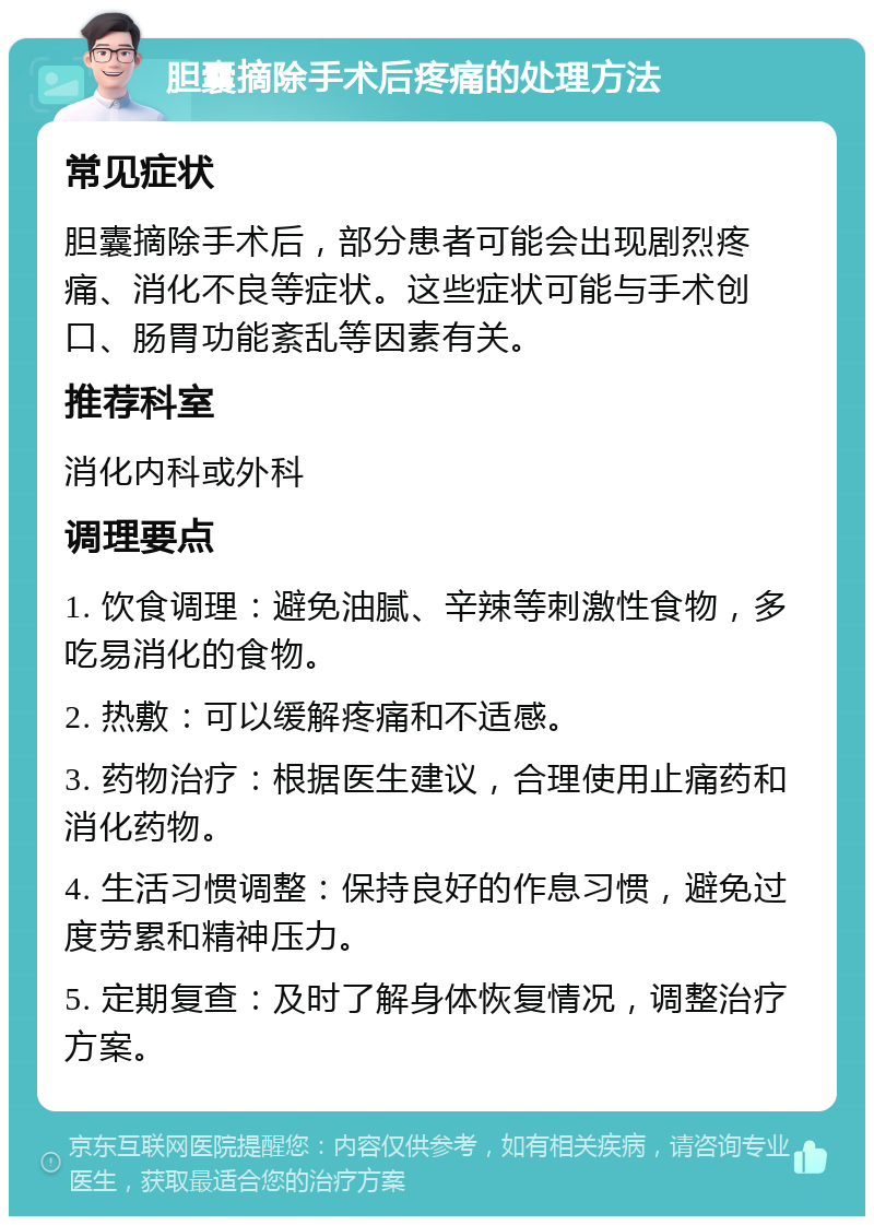 胆囊摘除手术后疼痛的处理方法 常见症状 胆囊摘除手术后，部分患者可能会出现剧烈疼痛、消化不良等症状。这些症状可能与手术创口、肠胃功能紊乱等因素有关。 推荐科室 消化内科或外科 调理要点 1. 饮食调理：避免油腻、辛辣等刺激性食物，多吃易消化的食物。 2. 热敷：可以缓解疼痛和不适感。 3. 药物治疗：根据医生建议，合理使用止痛药和消化药物。 4. 生活习惯调整：保持良好的作息习惯，避免过度劳累和精神压力。 5. 定期复查：及时了解身体恢复情况，调整治疗方案。