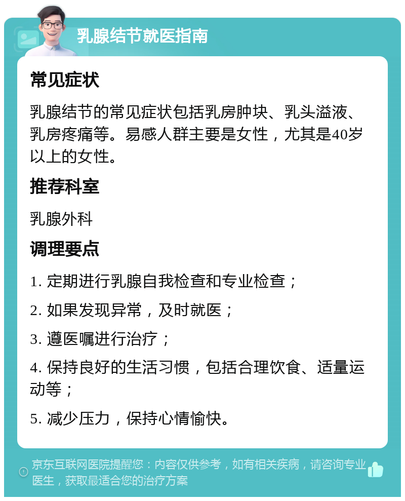 乳腺结节就医指南 常见症状 乳腺结节的常见症状包括乳房肿块、乳头溢液、乳房疼痛等。易感人群主要是女性，尤其是40岁以上的女性。 推荐科室 乳腺外科 调理要点 1. 定期进行乳腺自我检查和专业检查； 2. 如果发现异常，及时就医； 3. 遵医嘱进行治疗； 4. 保持良好的生活习惯，包括合理饮食、适量运动等； 5. 减少压力，保持心情愉快。