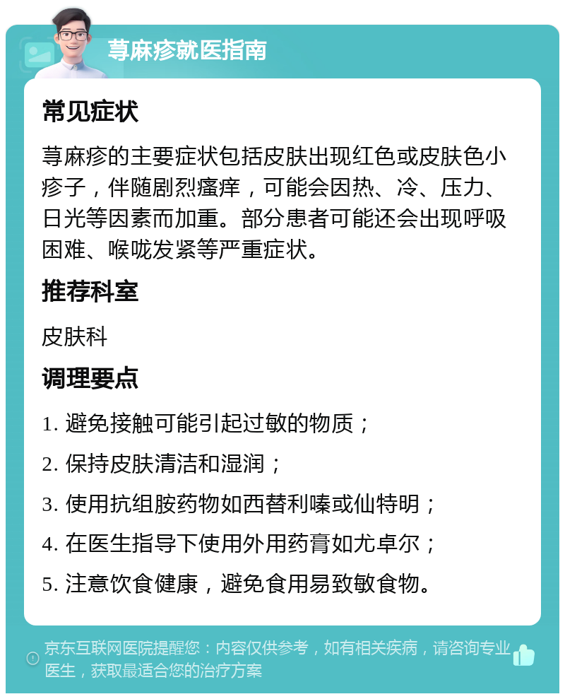 荨麻疹就医指南 常见症状 荨麻疹的主要症状包括皮肤出现红色或皮肤色小疹子，伴随剧烈瘙痒，可能会因热、冷、压力、日光等因素而加重。部分患者可能还会出现呼吸困难、喉咙发紧等严重症状。 推荐科室 皮肤科 调理要点 1. 避免接触可能引起过敏的物质； 2. 保持皮肤清洁和湿润； 3. 使用抗组胺药物如西替利嗪或仙特明； 4. 在医生指导下使用外用药膏如尤卓尔； 5. 注意饮食健康，避免食用易致敏食物。