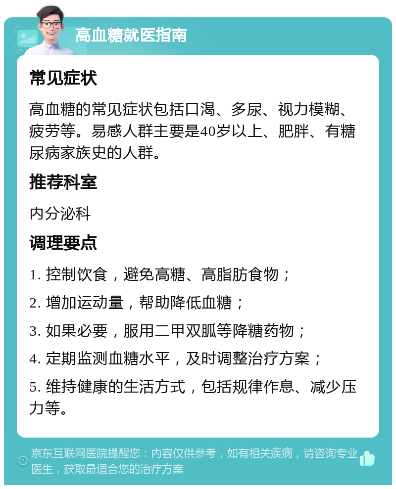 高血糖就医指南 常见症状 高血糖的常见症状包括口渴、多尿、视力模糊、疲劳等。易感人群主要是40岁以上、肥胖、有糖尿病家族史的人群。 推荐科室 内分泌科 调理要点 1. 控制饮食，避免高糖、高脂肪食物； 2. 增加运动量，帮助降低血糖； 3. 如果必要，服用二甲双胍等降糖药物； 4. 定期监测血糖水平，及时调整治疗方案； 5. 维持健康的生活方式，包括规律作息、减少压力等。