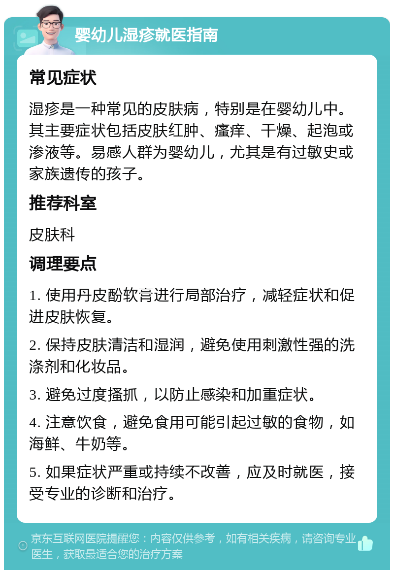 婴幼儿湿疹就医指南 常见症状 湿疹是一种常见的皮肤病，特别是在婴幼儿中。其主要症状包括皮肤红肿、瘙痒、干燥、起泡或渗液等。易感人群为婴幼儿，尤其是有过敏史或家族遗传的孩子。 推荐科室 皮肤科 调理要点 1. 使用丹皮酚软膏进行局部治疗，减轻症状和促进皮肤恢复。 2. 保持皮肤清洁和湿润，避免使用刺激性强的洗涤剂和化妆品。 3. 避免过度搔抓，以防止感染和加重症状。 4. 注意饮食，避免食用可能引起过敏的食物，如海鲜、牛奶等。 5. 如果症状严重或持续不改善，应及时就医，接受专业的诊断和治疗。