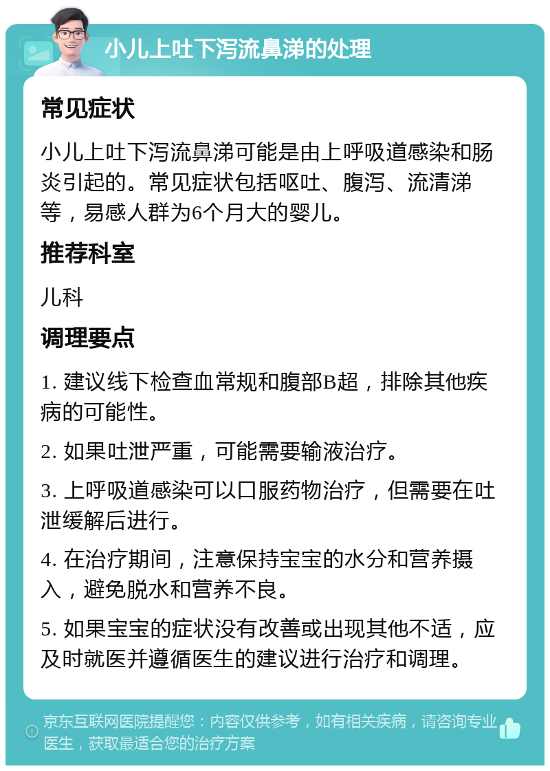 小儿上吐下泻流鼻涕的处理 常见症状 小儿上吐下泻流鼻涕可能是由上呼吸道感染和肠炎引起的。常见症状包括呕吐、腹泻、流清涕等，易感人群为6个月大的婴儿。 推荐科室 儿科 调理要点 1. 建议线下检查血常规和腹部B超，排除其他疾病的可能性。 2. 如果吐泄严重，可能需要输液治疗。 3. 上呼吸道感染可以口服药物治疗，但需要在吐泄缓解后进行。 4. 在治疗期间，注意保持宝宝的水分和营养摄入，避免脱水和营养不良。 5. 如果宝宝的症状没有改善或出现其他不适，应及时就医并遵循医生的建议进行治疗和调理。