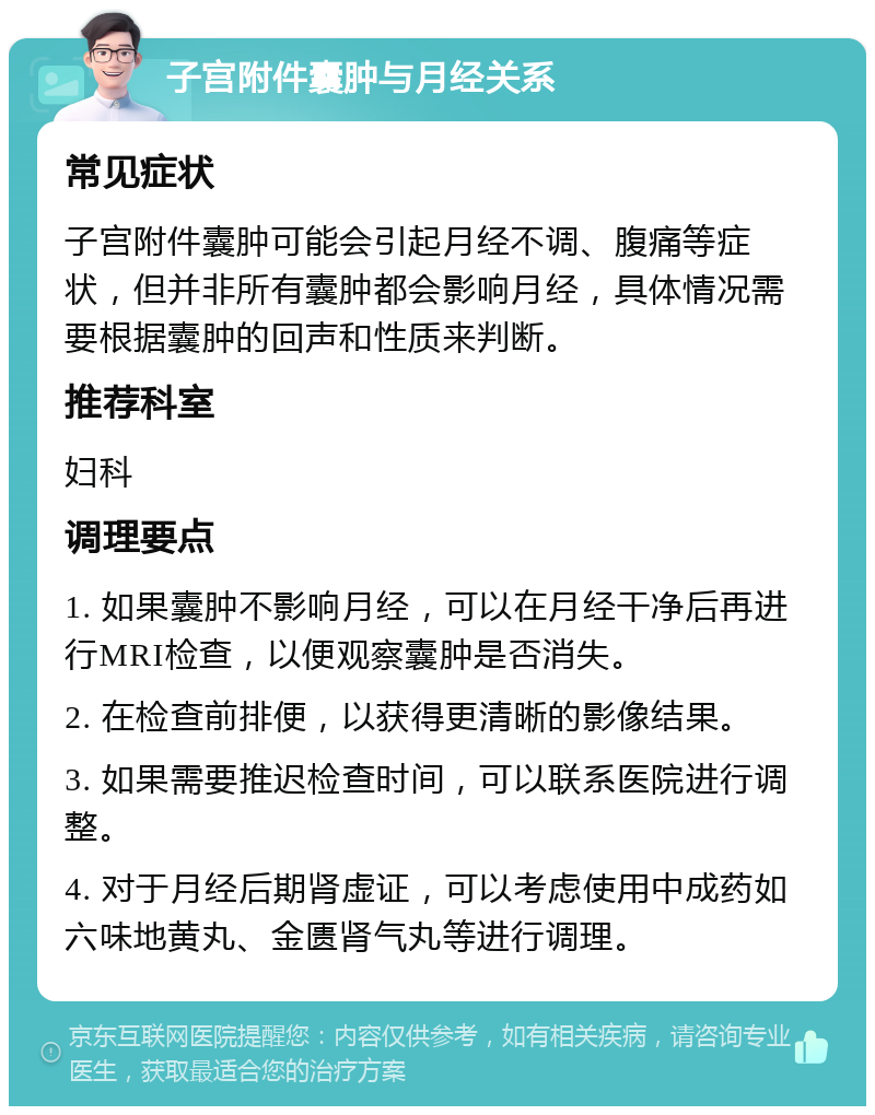 子宫附件囊肿与月经关系 常见症状 子宫附件囊肿可能会引起月经不调、腹痛等症状，但并非所有囊肿都会影响月经，具体情况需要根据囊肿的回声和性质来判断。 推荐科室 妇科 调理要点 1. 如果囊肿不影响月经，可以在月经干净后再进行MRI检查，以便观察囊肿是否消失。 2. 在检查前排便，以获得更清晰的影像结果。 3. 如果需要推迟检查时间，可以联系医院进行调整。 4. 对于月经后期肾虚证，可以考虑使用中成药如六味地黄丸、金匮肾气丸等进行调理。