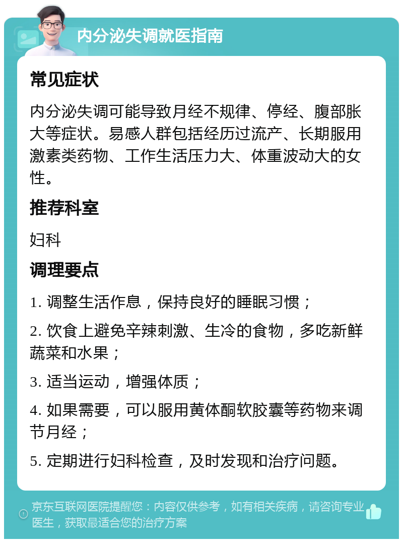 内分泌失调就医指南 常见症状 内分泌失调可能导致月经不规律、停经、腹部胀大等症状。易感人群包括经历过流产、长期服用激素类药物、工作生活压力大、体重波动大的女性。 推荐科室 妇科 调理要点 1. 调整生活作息，保持良好的睡眠习惯； 2. 饮食上避免辛辣刺激、生冷的食物，多吃新鲜蔬菜和水果； 3. 适当运动，增强体质； 4. 如果需要，可以服用黄体酮软胶囊等药物来调节月经； 5. 定期进行妇科检查，及时发现和治疗问题。