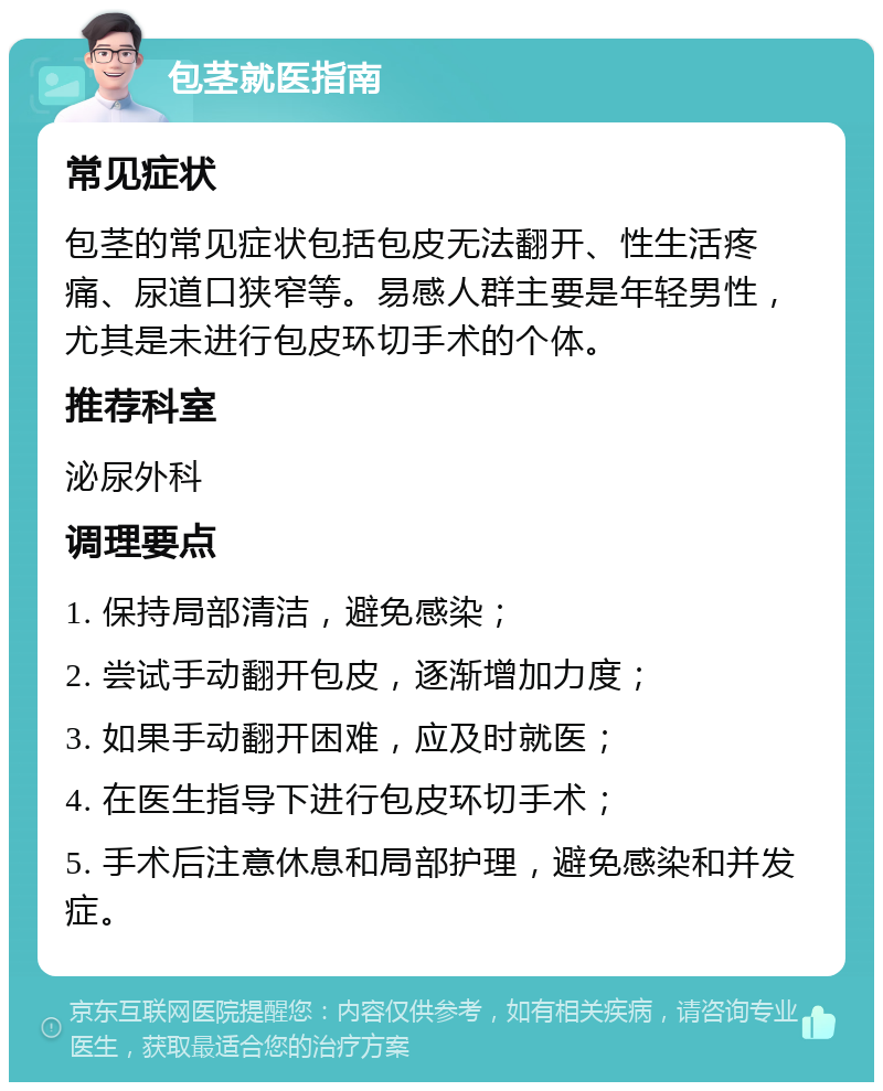 包茎就医指南 常见症状 包茎的常见症状包括包皮无法翻开、性生活疼痛、尿道口狭窄等。易感人群主要是年轻男性，尤其是未进行包皮环切手术的个体。 推荐科室 泌尿外科 调理要点 1. 保持局部清洁，避免感染； 2. 尝试手动翻开包皮，逐渐增加力度； 3. 如果手动翻开困难，应及时就医； 4. 在医生指导下进行包皮环切手术； 5. 手术后注意休息和局部护理，避免感染和并发症。