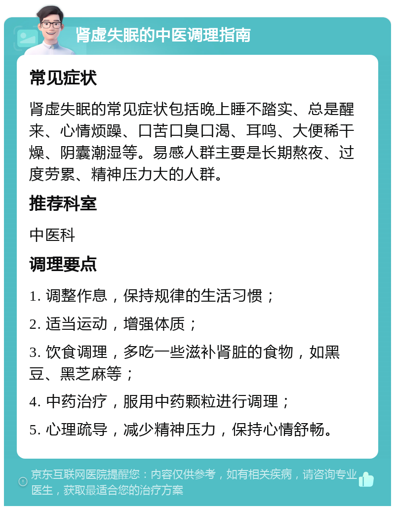 肾虚失眠的中医调理指南 常见症状 肾虚失眠的常见症状包括晚上睡不踏实、总是醒来、心情烦躁、口苦口臭口渴、耳鸣、大便稀干燥、阴囊潮湿等。易感人群主要是长期熬夜、过度劳累、精神压力大的人群。 推荐科室 中医科 调理要点 1. 调整作息，保持规律的生活习惯； 2. 适当运动，增强体质； 3. 饮食调理，多吃一些滋补肾脏的食物，如黑豆、黑芝麻等； 4. 中药治疗，服用中药颗粒进行调理； 5. 心理疏导，减少精神压力，保持心情舒畅。