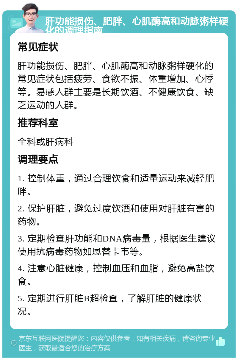 肝功能损伤、肥胖、心肌酶高和动脉粥样硬化的调理指南 常见症状 肝功能损伤、肥胖、心肌酶高和动脉粥样硬化的常见症状包括疲劳、食欲不振、体重增加、心悸等。易感人群主要是长期饮酒、不健康饮食、缺乏运动的人群。 推荐科室 全科或肝病科 调理要点 1. 控制体重，通过合理饮食和适量运动来减轻肥胖。 2. 保护肝脏，避免过度饮酒和使用对肝脏有害的药物。 3. 定期检查肝功能和DNA病毒量，根据医生建议使用抗病毒药物如恩替卡韦等。 4. 注意心脏健康，控制血压和血脂，避免高盐饮食。 5. 定期进行肝脏B超检查，了解肝脏的健康状况。