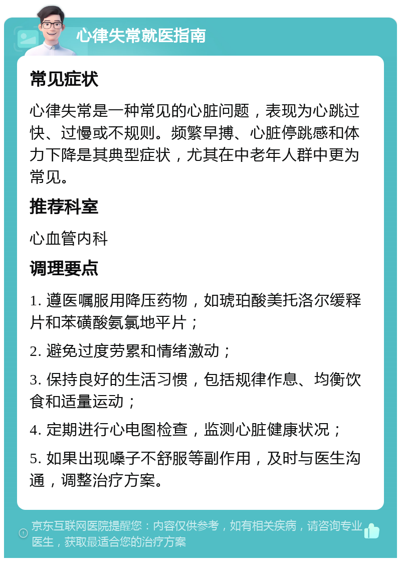 心律失常就医指南 常见症状 心律失常是一种常见的心脏问题，表现为心跳过快、过慢或不规则。频繁早搏、心脏停跳感和体力下降是其典型症状，尤其在中老年人群中更为常见。 推荐科室 心血管内科 调理要点 1. 遵医嘱服用降压药物，如琥珀酸美托洛尔缓释片和苯磺酸氨氯地平片； 2. 避免过度劳累和情绪激动； 3. 保持良好的生活习惯，包括规律作息、均衡饮食和适量运动； 4. 定期进行心电图检查，监测心脏健康状况； 5. 如果出现嗓子不舒服等副作用，及时与医生沟通，调整治疗方案。