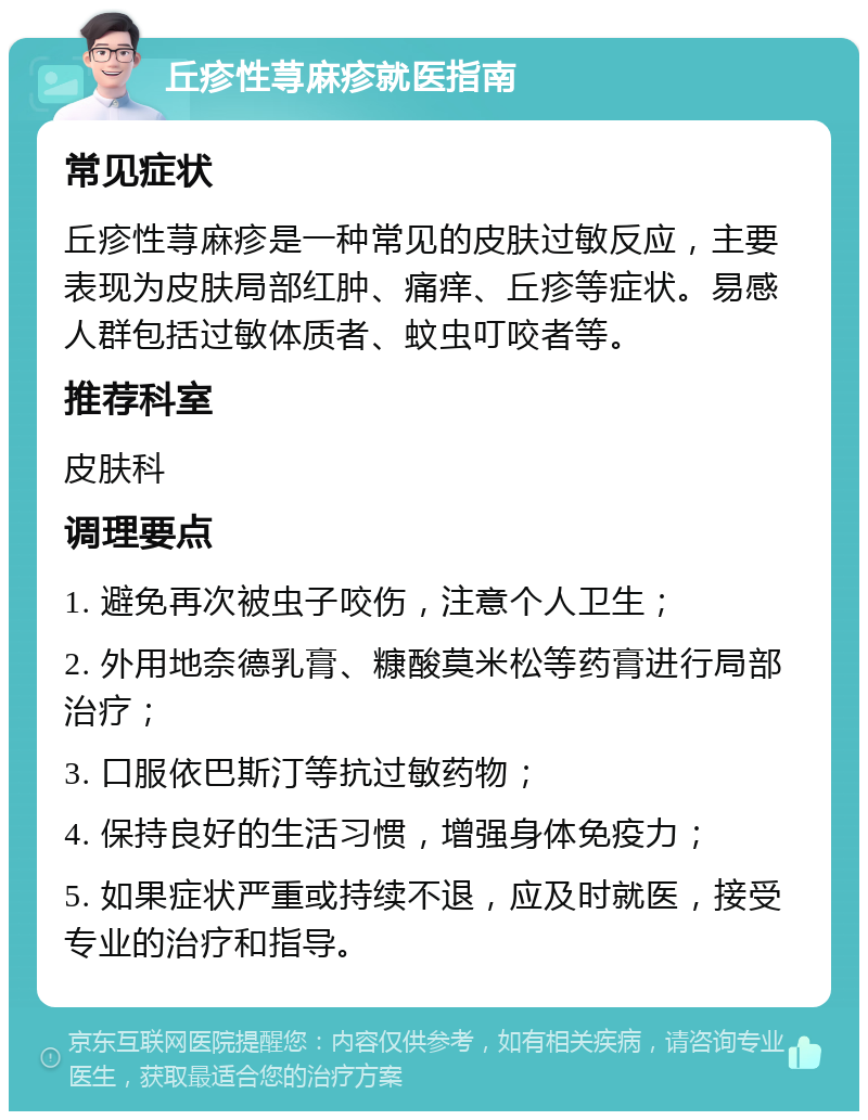 丘疹性荨麻疹就医指南 常见症状 丘疹性荨麻疹是一种常见的皮肤过敏反应，主要表现为皮肤局部红肿、痛痒、丘疹等症状。易感人群包括过敏体质者、蚊虫叮咬者等。 推荐科室 皮肤科 调理要点 1. 避免再次被虫子咬伤，注意个人卫生； 2. 外用地奈德乳膏、糠酸莫米松等药膏进行局部治疗； 3. 口服依巴斯汀等抗过敏药物； 4. 保持良好的生活习惯，增强身体免疫力； 5. 如果症状严重或持续不退，应及时就医，接受专业的治疗和指导。