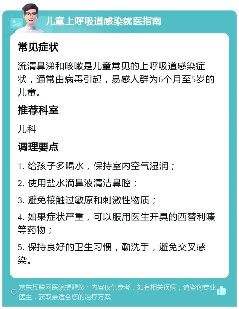 儿童上呼吸道感染就医指南 常见症状 流清鼻涕和咳嗽是儿童常见的上呼吸道感染症状，通常由病毒引起，易感人群为6个月至5岁的儿童。 推荐科室 儿科 调理要点 1. 给孩子多喝水，保持室内空气湿润； 2. 使用盐水滴鼻液清洁鼻腔； 3. 避免接触过敏原和刺激性物质； 4. 如果症状严重，可以服用医生开具的西替利嗪等药物； 5. 保持良好的卫生习惯，勤洗手，避免交叉感染。