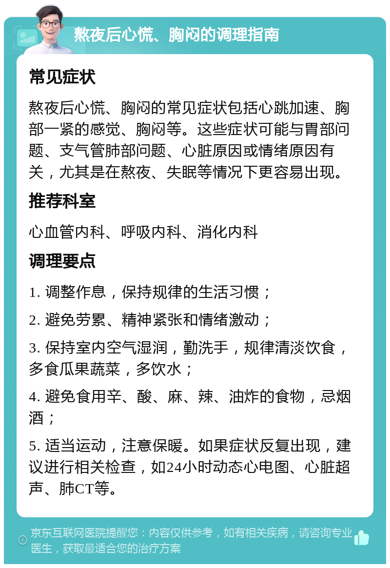 熬夜后心慌、胸闷的调理指南 常见症状 熬夜后心慌、胸闷的常见症状包括心跳加速、胸部一紧的感觉、胸闷等。这些症状可能与胃部问题、支气管肺部问题、心脏原因或情绪原因有关，尤其是在熬夜、失眠等情况下更容易出现。 推荐科室 心血管内科、呼吸内科、消化内科 调理要点 1. 调整作息，保持规律的生活习惯； 2. 避免劳累、精神紧张和情绪激动； 3. 保持室内空气湿润，勤洗手，规律清淡饮食，多食瓜果蔬菜，多饮水； 4. 避免食用辛、酸、麻、辣、油炸的食物，忌烟酒； 5. 适当运动，注意保暖。如果症状反复出现，建议进行相关检查，如24小时动态心电图、心脏超声、肺CT等。