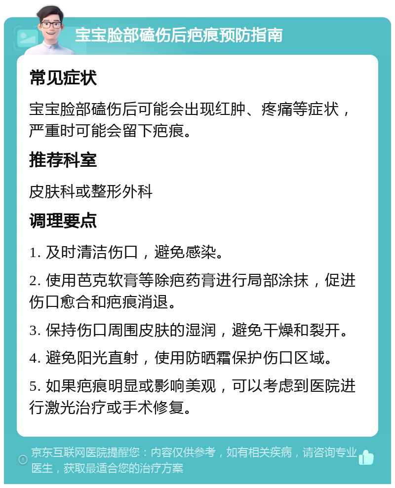 宝宝脸部磕伤后疤痕预防指南 常见症状 宝宝脸部磕伤后可能会出现红肿、疼痛等症状，严重时可能会留下疤痕。 推荐科室 皮肤科或整形外科 调理要点 1. 及时清洁伤口，避免感染。 2. 使用芭克软膏等除疤药膏进行局部涂抹，促进伤口愈合和疤痕消退。 3. 保持伤口周围皮肤的湿润，避免干燥和裂开。 4. 避免阳光直射，使用防晒霜保护伤口区域。 5. 如果疤痕明显或影响美观，可以考虑到医院进行激光治疗或手术修复。