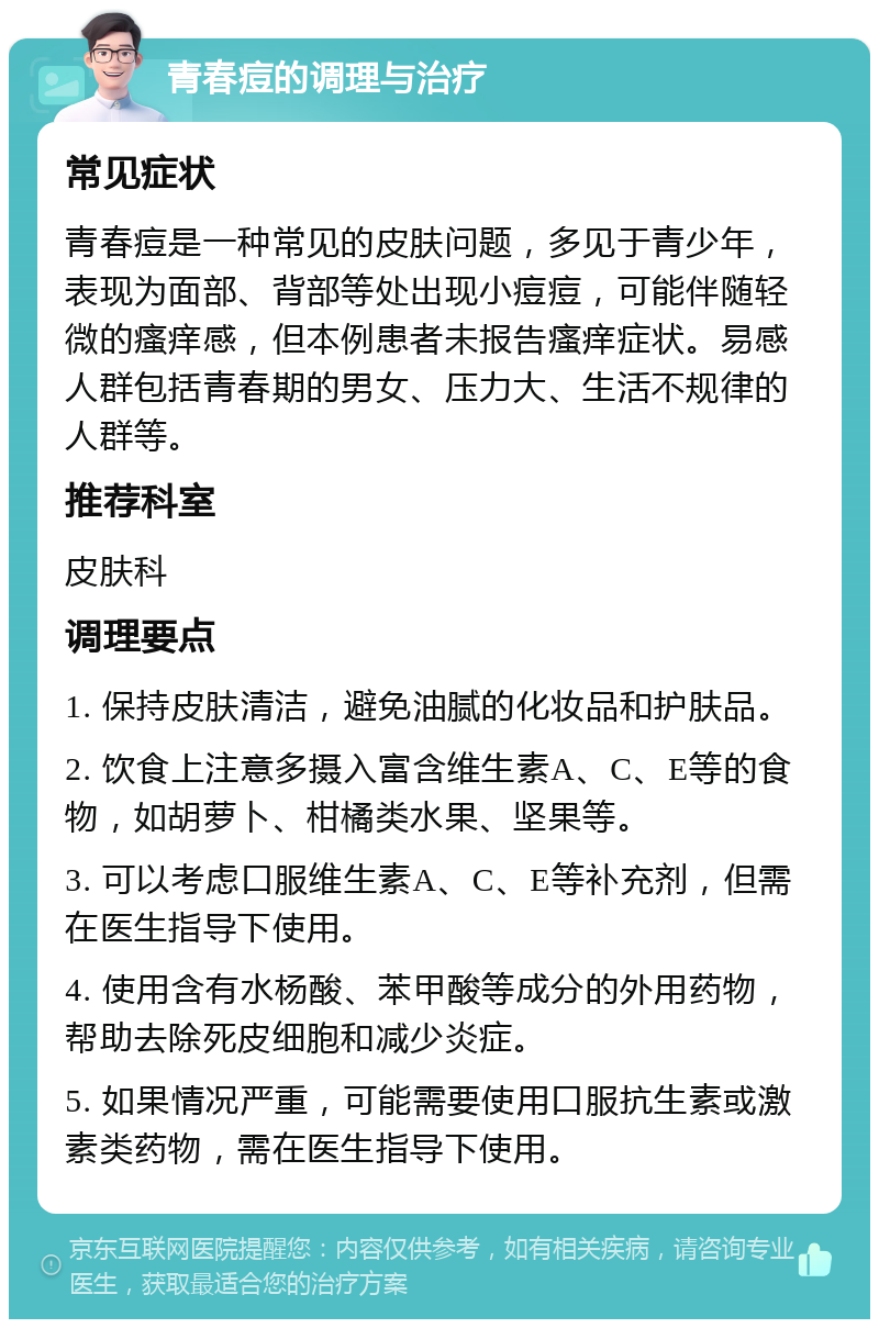 青春痘的调理与治疗 常见症状 青春痘是一种常见的皮肤问题，多见于青少年，表现为面部、背部等处出现小痘痘，可能伴随轻微的瘙痒感，但本例患者未报告瘙痒症状。易感人群包括青春期的男女、压力大、生活不规律的人群等。 推荐科室 皮肤科 调理要点 1. 保持皮肤清洁，避免油腻的化妆品和护肤品。 2. 饮食上注意多摄入富含维生素A、C、E等的食物，如胡萝卜、柑橘类水果、坚果等。 3. 可以考虑口服维生素A、C、E等补充剂，但需在医生指导下使用。 4. 使用含有水杨酸、苯甲酸等成分的外用药物，帮助去除死皮细胞和减少炎症。 5. 如果情况严重，可能需要使用口服抗生素或激素类药物，需在医生指导下使用。