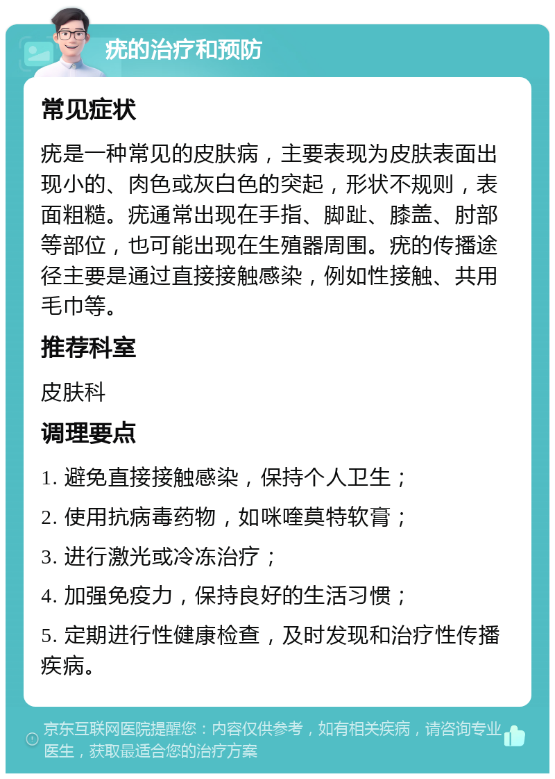 疣的治疗和预防 常见症状 疣是一种常见的皮肤病，主要表现为皮肤表面出现小的、肉色或灰白色的突起，形状不规则，表面粗糙。疣通常出现在手指、脚趾、膝盖、肘部等部位，也可能出现在生殖器周围。疣的传播途径主要是通过直接接触感染，例如性接触、共用毛巾等。 推荐科室 皮肤科 调理要点 1. 避免直接接触感染，保持个人卫生； 2. 使用抗病毒药物，如咪喹莫特软膏； 3. 进行激光或冷冻治疗； 4. 加强免疫力，保持良好的生活习惯； 5. 定期进行性健康检查，及时发现和治疗性传播疾病。