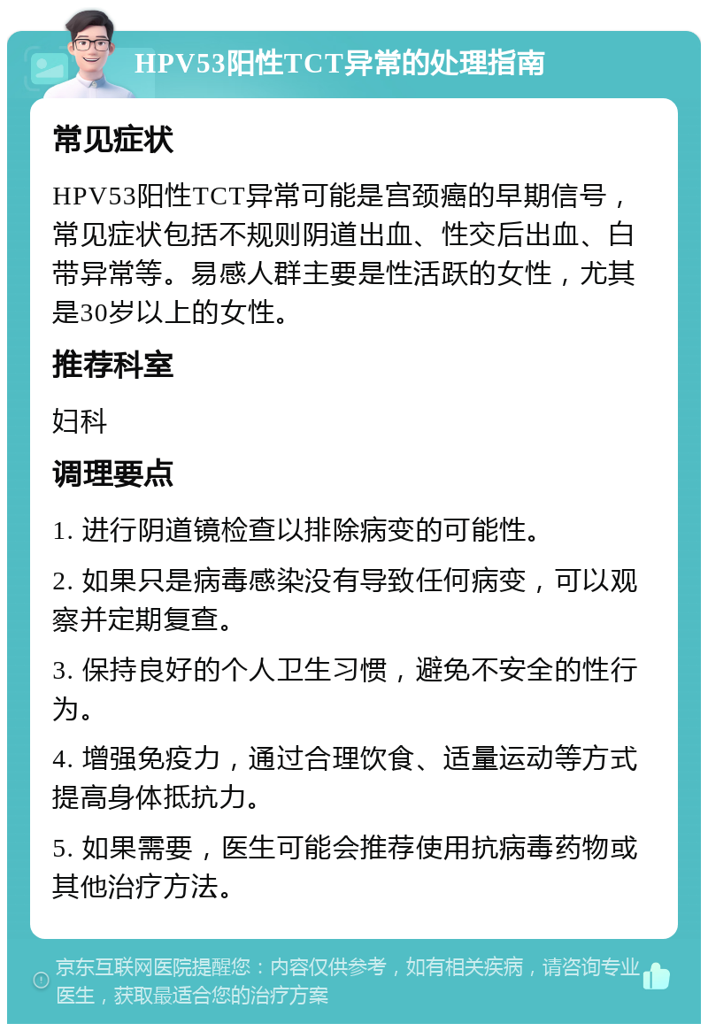 HPV53阳性TCT异常的处理指南 常见症状 HPV53阳性TCT异常可能是宫颈癌的早期信号，常见症状包括不规则阴道出血、性交后出血、白带异常等。易感人群主要是性活跃的女性，尤其是30岁以上的女性。 推荐科室 妇科 调理要点 1. 进行阴道镜检查以排除病变的可能性。 2. 如果只是病毒感染没有导致任何病变，可以观察并定期复查。 3. 保持良好的个人卫生习惯，避免不安全的性行为。 4. 增强免疫力，通过合理饮食、适量运动等方式提高身体抵抗力。 5. 如果需要，医生可能会推荐使用抗病毒药物或其他治疗方法。