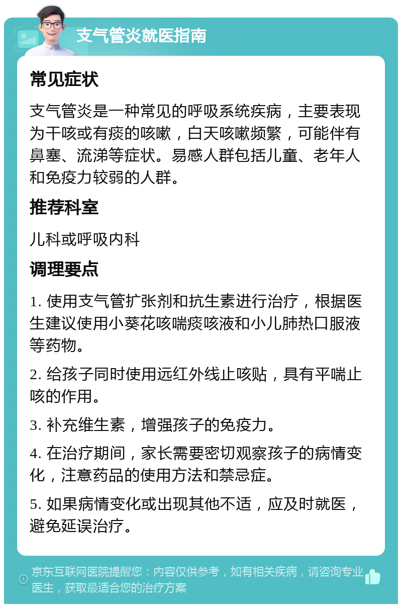 支气管炎就医指南 常见症状 支气管炎是一种常见的呼吸系统疾病，主要表现为干咳或有痰的咳嗽，白天咳嗽频繁，可能伴有鼻塞、流涕等症状。易感人群包括儿童、老年人和免疫力较弱的人群。 推荐科室 儿科或呼吸内科 调理要点 1. 使用支气管扩张剂和抗生素进行治疗，根据医生建议使用小葵花咳喘痰咳液和小儿肺热口服液等药物。 2. 给孩子同时使用远红外线止咳贴，具有平喘止咳的作用。 3. 补充维生素，增强孩子的免疫力。 4. 在治疗期间，家长需要密切观察孩子的病情变化，注意药品的使用方法和禁忌症。 5. 如果病情变化或出现其他不适，应及时就医，避免延误治疗。