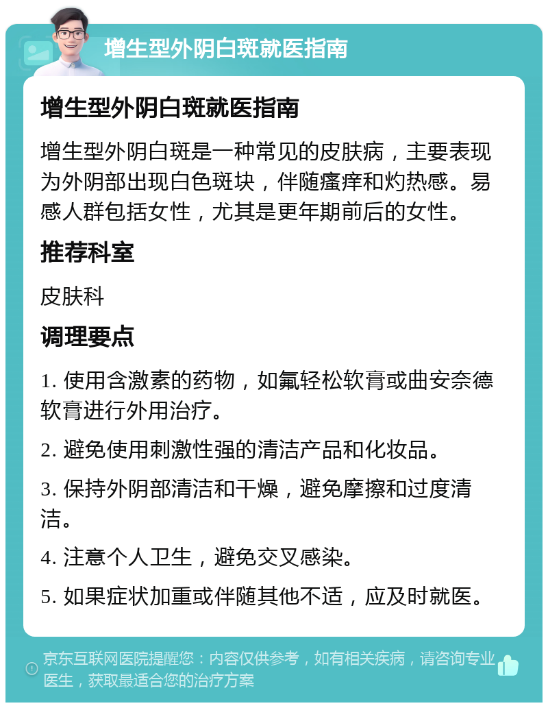 增生型外阴白斑就医指南 增生型外阴白斑就医指南 增生型外阴白斑是一种常见的皮肤病，主要表现为外阴部出现白色斑块，伴随瘙痒和灼热感。易感人群包括女性，尤其是更年期前后的女性。 推荐科室 皮肤科 调理要点 1. 使用含激素的药物，如氟轻松软膏或曲安奈德软膏进行外用治疗。 2. 避免使用刺激性强的清洁产品和化妆品。 3. 保持外阴部清洁和干燥，避免摩擦和过度清洁。 4. 注意个人卫生，避免交叉感染。 5. 如果症状加重或伴随其他不适，应及时就医。