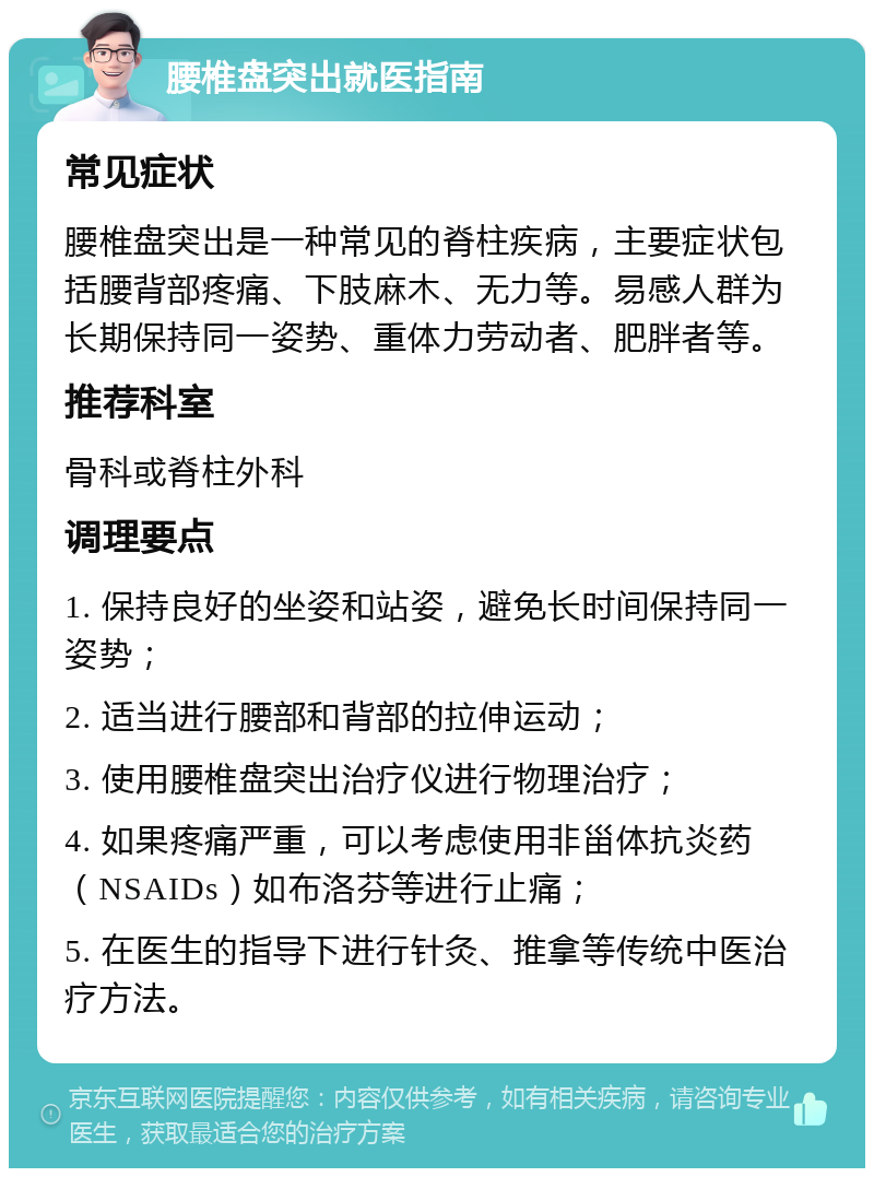 腰椎盘突出就医指南 常见症状 腰椎盘突出是一种常见的脊柱疾病，主要症状包括腰背部疼痛、下肢麻木、无力等。易感人群为长期保持同一姿势、重体力劳动者、肥胖者等。 推荐科室 骨科或脊柱外科 调理要点 1. 保持良好的坐姿和站姿，避免长时间保持同一姿势； 2. 适当进行腰部和背部的拉伸运动； 3. 使用腰椎盘突出治疗仪进行物理治疗； 4. 如果疼痛严重，可以考虑使用非甾体抗炎药（NSAIDs）如布洛芬等进行止痛； 5. 在医生的指导下进行针灸、推拿等传统中医治疗方法。