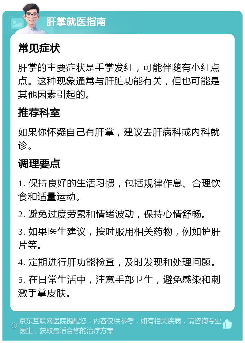 肝掌就医指南 常见症状 肝掌的主要症状是手掌发红，可能伴随有小红点点。这种现象通常与肝脏功能有关，但也可能是其他因素引起的。 推荐科室 如果你怀疑自己有肝掌，建议去肝病科或内科就诊。 调理要点 1. 保持良好的生活习惯，包括规律作息、合理饮食和适量运动。 2. 避免过度劳累和情绪波动，保持心情舒畅。 3. 如果医生建议，按时服用相关药物，例如护肝片等。 4. 定期进行肝功能检查，及时发现和处理问题。 5. 在日常生活中，注意手部卫生，避免感染和刺激手掌皮肤。