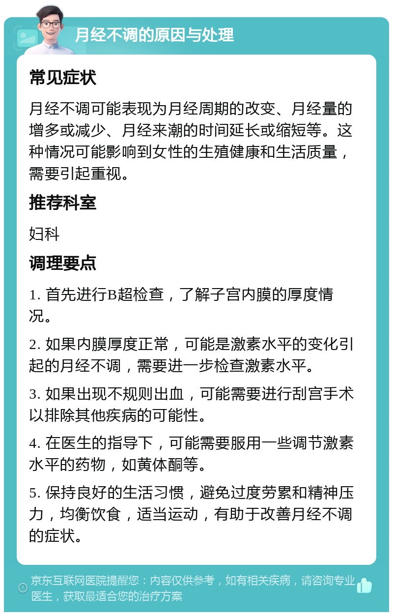 月经不调的原因与处理 常见症状 月经不调可能表现为月经周期的改变、月经量的增多或减少、月经来潮的时间延长或缩短等。这种情况可能影响到女性的生殖健康和生活质量，需要引起重视。 推荐科室 妇科 调理要点 1. 首先进行B超检查，了解子宫内膜的厚度情况。 2. 如果内膜厚度正常，可能是激素水平的变化引起的月经不调，需要进一步检查激素水平。 3. 如果出现不规则出血，可能需要进行刮宫手术以排除其他疾病的可能性。 4. 在医生的指导下，可能需要服用一些调节激素水平的药物，如黄体酮等。 5. 保持良好的生活习惯，避免过度劳累和精神压力，均衡饮食，适当运动，有助于改善月经不调的症状。