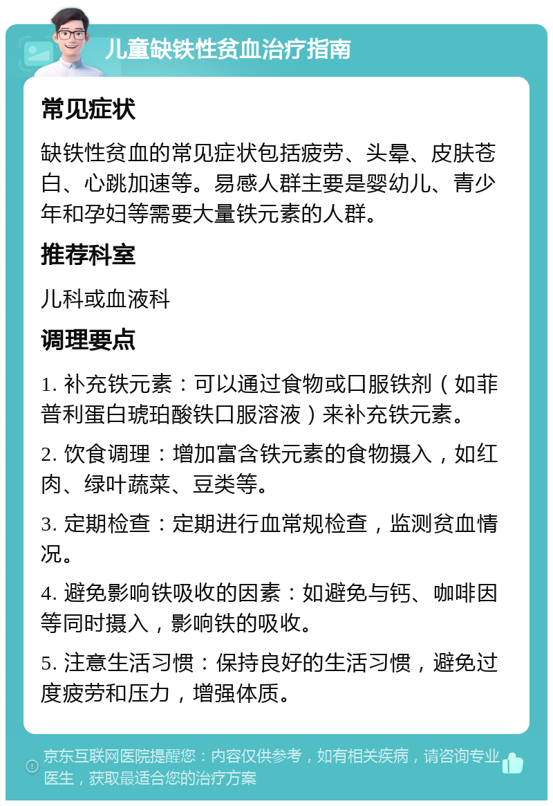 儿童缺铁性贫血治疗指南 常见症状 缺铁性贫血的常见症状包括疲劳、头晕、皮肤苍白、心跳加速等。易感人群主要是婴幼儿、青少年和孕妇等需要大量铁元素的人群。 推荐科室 儿科或血液科 调理要点 1. 补充铁元素：可以通过食物或口服铁剂（如菲普利蛋白琥珀酸铁口服溶液）来补充铁元素。 2. 饮食调理：增加富含铁元素的食物摄入，如红肉、绿叶蔬菜、豆类等。 3. 定期检查：定期进行血常规检查，监测贫血情况。 4. 避免影响铁吸收的因素：如避免与钙、咖啡因等同时摄入，影响铁的吸收。 5. 注意生活习惯：保持良好的生活习惯，避免过度疲劳和压力，增强体质。