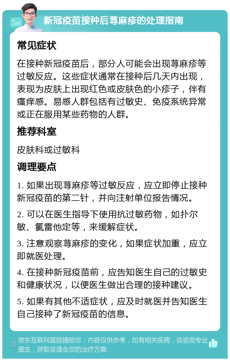 新冠疫苗接种后荨麻疹的处理指南 常见症状 在接种新冠疫苗后，部分人可能会出现荨麻疹等过敏反应。这些症状通常在接种后几天内出现，表现为皮肤上出现红色或皮肤色的小疹子，伴有瘙痒感。易感人群包括有过敏史、免疫系统异常或正在服用某些药物的人群。 推荐科室 皮肤科或过敏科 调理要点 1. 如果出现荨麻疹等过敏反应，应立即停止接种新冠疫苗的第二针，并向注射单位报告情况。 2. 可以在医生指导下使用抗过敏药物，如扑尔敏、氯雷他定等，来缓解症状。 3. 注意观察荨麻疹的变化，如果症状加重，应立即就医处理。 4. 在接种新冠疫苗前，应告知医生自己的过敏史和健康状况，以便医生做出合理的接种建议。 5. 如果有其他不适症状，应及时就医并告知医生自己接种了新冠疫苗的信息。