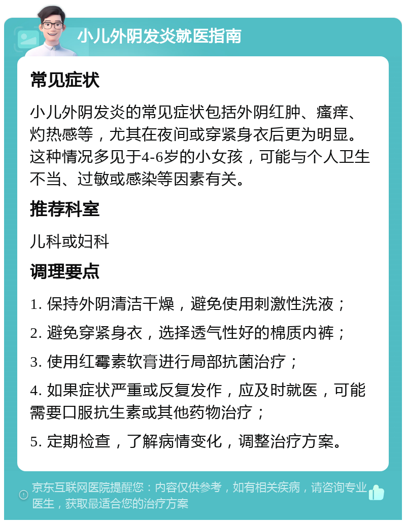 小儿外阴发炎就医指南 常见症状 小儿外阴发炎的常见症状包括外阴红肿、瘙痒、灼热感等，尤其在夜间或穿紧身衣后更为明显。这种情况多见于4-6岁的小女孩，可能与个人卫生不当、过敏或感染等因素有关。 推荐科室 儿科或妇科 调理要点 1. 保持外阴清洁干燥，避免使用刺激性洗液； 2. 避免穿紧身衣，选择透气性好的棉质内裤； 3. 使用红霉素软膏进行局部抗菌治疗； 4. 如果症状严重或反复发作，应及时就医，可能需要口服抗生素或其他药物治疗； 5. 定期检查，了解病情变化，调整治疗方案。