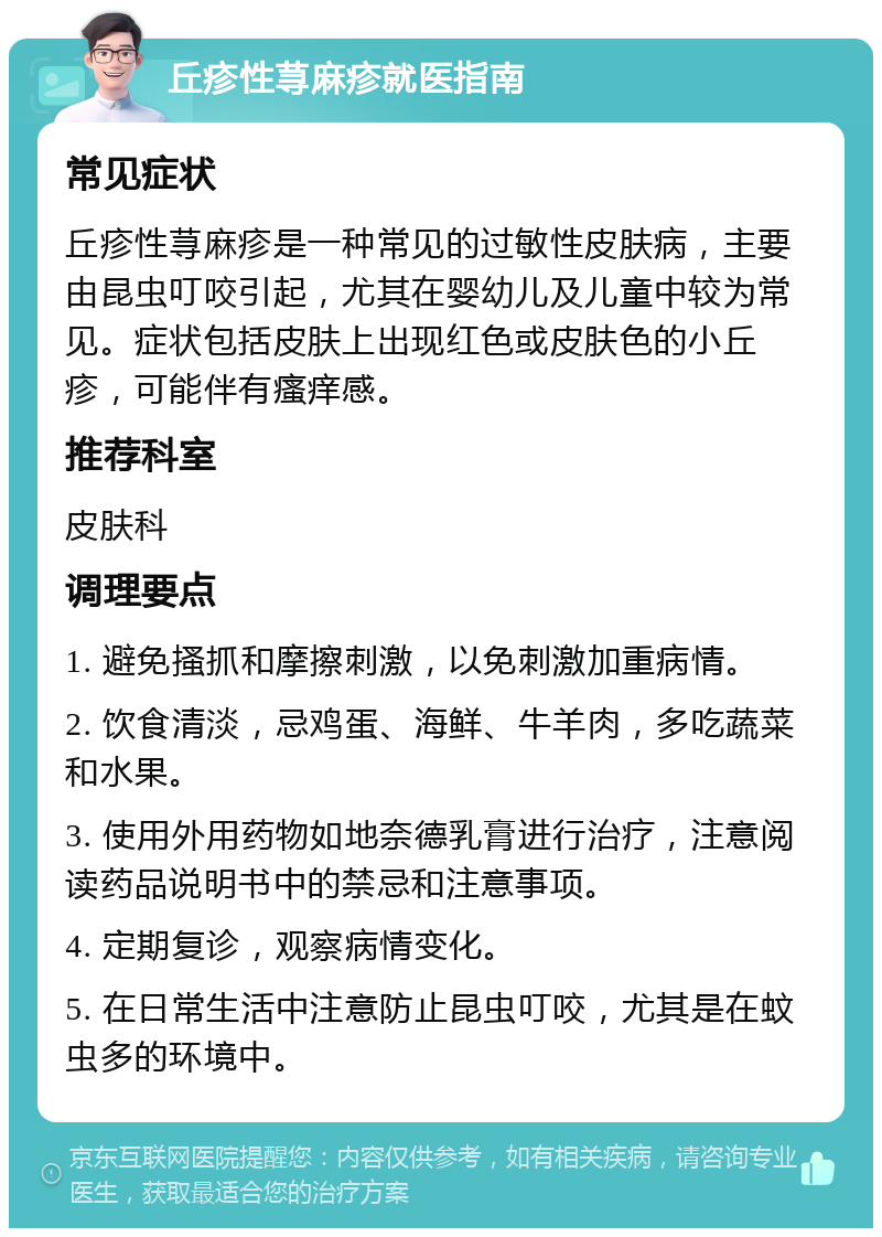 丘疹性荨麻疹就医指南 常见症状 丘疹性荨麻疹是一种常见的过敏性皮肤病，主要由昆虫叮咬引起，尤其在婴幼儿及儿童中较为常见。症状包括皮肤上出现红色或皮肤色的小丘疹，可能伴有瘙痒感。 推荐科室 皮肤科 调理要点 1. 避免搔抓和摩擦刺激，以免刺激加重病情。 2. 饮食清淡，忌鸡蛋、海鲜、牛羊肉，多吃蔬菜和水果。 3. 使用外用药物如地奈德乳膏进行治疗，注意阅读药品说明书中的禁忌和注意事项。 4. 定期复诊，观察病情变化。 5. 在日常生活中注意防止昆虫叮咬，尤其是在蚊虫多的环境中。