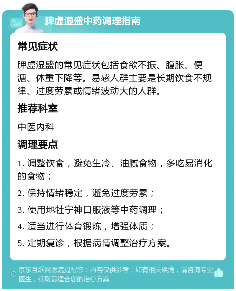 脾虚湿盛中药调理指南 常见症状 脾虚湿盛的常见症状包括食欲不振、腹胀、便溏、体重下降等。易感人群主要是长期饮食不规律、过度劳累或情绪波动大的人群。 推荐科室 中医内科 调理要点 1. 调整饮食，避免生冷、油腻食物，多吃易消化的食物； 2. 保持情绪稳定，避免过度劳累； 3. 使用地牡宁神口服液等中药调理； 4. 适当进行体育锻炼，增强体质； 5. 定期复诊，根据病情调整治疗方案。